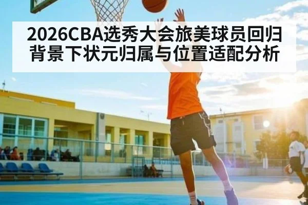 2026CBA选秀大会旅美球员回归背景下状元归属与位置适配分析
