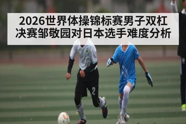 2026世界体操锦标赛男子双杠决赛邹敬园对日本选手难度分析