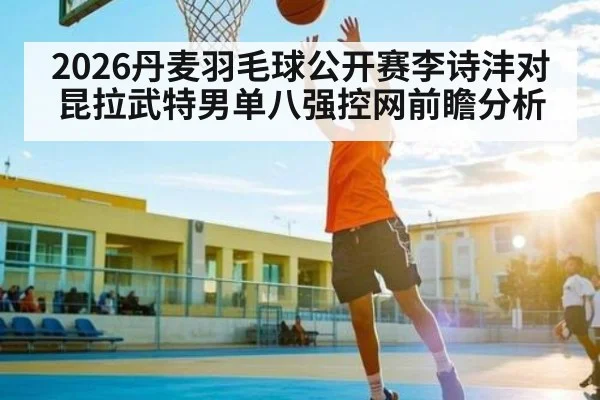 2026丹麦羽毛球公开赛李诗沣对昆拉武特男单八强控网前瞻分析