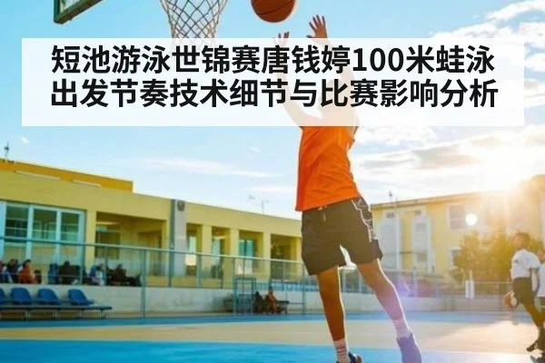 短池游泳世锦赛唐钱婷100米蛙泳出发节奏技术细节与比赛影响分析